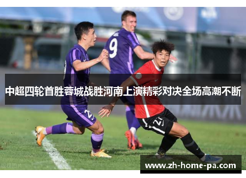 中超四轮首胜蓉城战胜河南上演精彩对决全场高潮不断 中超四轮首胜蓉城战胜河南上演精彩对决全场高潮不断